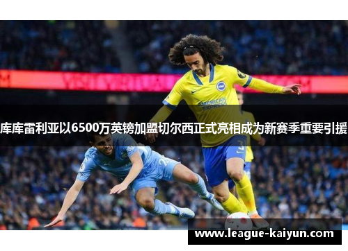 库库雷利亚以6500万英镑加盟切尔西正式亮相成为新赛季重要引援