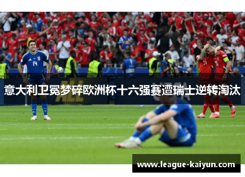 意大利卫冕梦碎欧洲杯十六强赛遭瑞士逆转淘汰