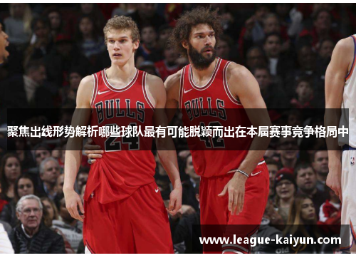聚焦出线形势解析哪些球队最有可能脱颖而出在本届赛事竞争格局中