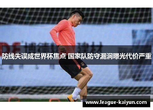 防线失误成世界杯焦点 国家队防守漏洞曝光代价严重