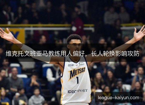 维克托文班亚马教练用人偏好，长人轮换影响攻防